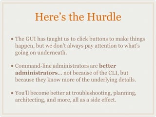 Here’s the Hurdle
• The GUI has taught us to click buttons to make things
 happen, but we don’t always pay attention to what’s
 going on underneath.

• Command-line administrators are better
 administrators... not because of the CLI, but
 because they know more of the underlying details.

• You’ll become better at troubleshooting, planning,
 architecting, and more, all as a side effect.
 