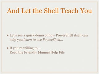 And Let the Shell Teach You


• Let’s see a quick demo of how PowerShell itself can
  help you learn to use PowerShell...

• If you’re willing to...
  Read the Friendly Manual Help File
 