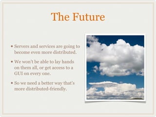 The Future

• Servers and services are going to
 become even more distributed.

• We won’t be able to lay hands
 on them all, or get access to a
 GUI on every one.

• So we need a better way that’s
 more distributed-friendly.
 