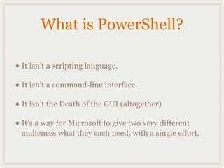 What is PowerShell?

• It isn’t a scripting language.
• It isn’t a command-line interface.
• It isn’t the Death of the GUI (altogether)
• It’s a way for Microsoft to give two very different
  audiences what they each need, with a single effort.
 