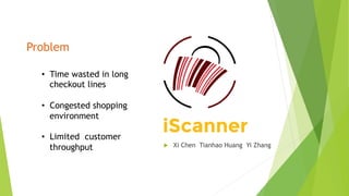 Problem
•  Time wasted in long
checkout lines
•  Congested shopping
environment
•  Limited customer
throughput u  Xi Chen Tianhao Huang Yi Zhang
 