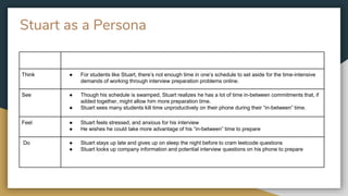 Stuart as a Persona
Think ● For students like Stuart, there’s not enough time in one’s schedule to set aside for the time-intensive
demands of working through interview preparation problems online.
See ● Though his schedule is swamped, Stuart realizes he has a lot of time in-between commitments that, if
added together, might allow him more preparation time.
● Stuart sees many students kill time unproductively on their phone during their “in-between” time.
Feel ● Stuart feels stressed, and anxious for his interview
● He wishes he could take more advantage of his “in-between” time to prepare
Do ● Stuart stays up late and gives up on sleep the night before to cram leetcode questions
● Stuart looks up company information and potential interview questions on his phone to prepare
 