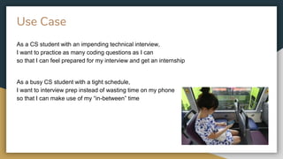 Use Case
As a CS student with an impending technical interview,
I want to practice as many coding questions as I can
so that I can feel prepared for my interview and get an internship
As a busy CS student with a tight schedule,
I want to interview prep instead of wasting time on my phone
so that I can make use of my “in-between” time
 
