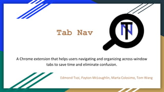 Tab Nav
Edmond Tsoi, Payton McLoughlin, Marta Colosimo, Tom Wang
A Chrome extension that helps users navigating and organizing across-window
tabs to save time and eliminate confusion.
 