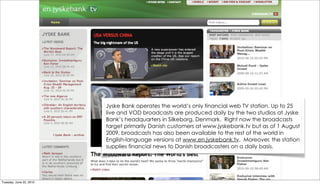 Jyske Bank operates the world’s only financial web TV station. Up to 25
                         live and VOD broadcasts are produced daily by the two studios at Jyske
                         Bank’s headquarters in Silkeborg, Denmark.  Right now the broadcasts
                         target primarily Danish customers at www.jyskebank.tv but as of 1 August
                         2009, broadcasts has also been available to the rest of the world in
                         English-language versions at www.en.jyskebank.tv.  Moreover, the station
                         supplies financial news to Danish broadcasters on a daily basis.




Tuesday, June 22, 2010
 