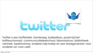 Twitter is een koffietafel, stamkroeg, babbelbox, praat-bij-het-
    koffieautomaat, communicatieleerschool, laboratorium, bibliotheek,
    netwerk, beeldvormer, anderen-blij-maker en een leadgenerator voor
    anderen en voor uzelf.
Tuesday, June 22, 2010
 