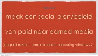 take out


           maak een social plan/beleid

         van paid naar earned media

      jacqueline smit - cmo microsoft - lancering windows 7..

Tuesday, June 22, 2010
 