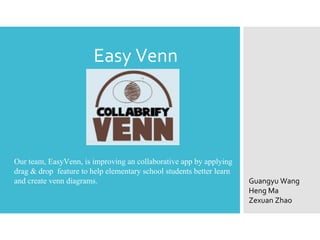 Easy Venn
Our team, EasyVenn, is improving an collaborative app by applying
drag & drop feature to help elementary school students better learn
and create venn diagrams. Guangyu Wang
Heng Ma
Zexuan Zhao
 