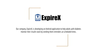Our company, ExpireX, is developing an Android application to help adults with diabetes
monitor their insulin stock by sending them reminders at scheduled times.
ExpireX
 