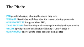 The Pitch:
FOR people who enjoy sharing the music they love
WHO ARE dissatisfied with how slow the current sharing process is
OUR PRODUCT IS Bump, an Alexa Skill,
THAT PROVIDES functionality to share songs intuitively with your voice
UNLIKE Spotify’s native sharing functionality (TONS of steps !!)
OUR PRODUCT allows you to share songs in a single step
 