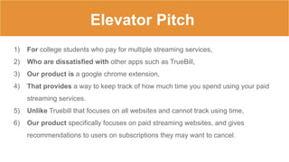 Elevator Pitch
1) For college students who pay for multiple streaming services,
2) Who are dissatisfied with other apps such as TrueBill,
3) Our product is a google chrome extension,
4) That provides a way to keep track of how much time you spend using your paid
streaming services.
5) Unlike Truebill that focuses on all websites and cannot track using time,
6) Our product specifically focuses on paid streaming websites, and gives
recommendations to users on subscriptions they may want to cancel.
 