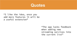 Quotes
“I like the idea, once you
add more features it will be
a useful extension”
“The app lacks feedback
when adding new
streaming services into
the current list”
 