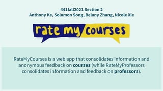 RateMyCourses is a web app that consolidates information and
anonymous feedback on courses (while RateMyProfessors
consolidates information and feedback on professors).
441fall2021 Section 2
Anthony Ke, Solomon Song, Belany Zhang, Nicole Xie
 