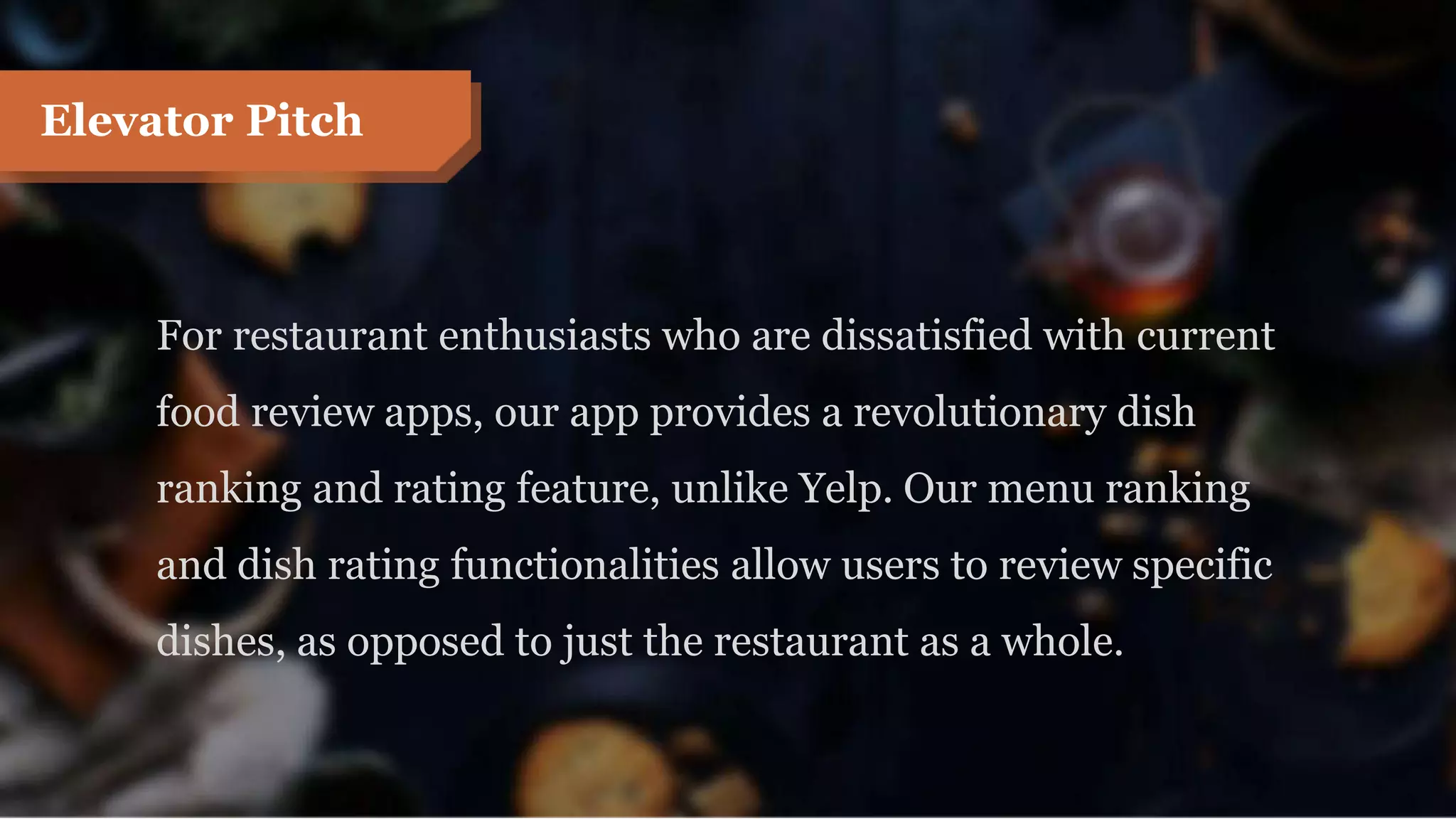For restaurant enthusiasts who are dissatisfied with current
food review apps, our app provides a revolutionary dish
ranking and rating feature, unlike Yelp. Our menu ranking
and dish rating functionalities allow users to review specific
dishes, as opposed to just the restaurant as a whole.
Elevator Pitch