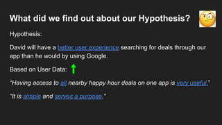 What did we find out about our Hypothesis?
Hypothesis:
David will have a better user experience searching for deals through our
app than he would by using Google.
Based on User Data:
“Having access to all nearby happy hour deals on one app is very useful.”
“It is simple and serves a purpose.”
 