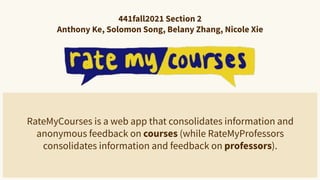 441fall2021 Section 2
Anthony Ke, Solomon Song, Belany Zhang, Nicole Xie
RateMyCourses is a web app that consolidates information and
anonymous feedback on courses (while RateMyProfessors
consolidates information and feedback on professors).
 