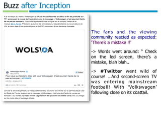 Template authored by: Kylon Gustin	

Buzz after Inception
❖  The fans and the viewing
community reacted as expected:
‘There’s a mistake !!’
❖  -> Words went around: “ Check
on the led screen, there’s a
mistake, blah blah..
❖  -> #Twitter went wild of
course! …And second-screen TV
was entering mainstream
football! With ‘Volkswagen’
following close on its coattail.
 