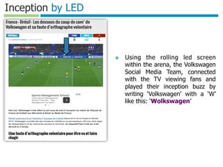 Template authored by: Kylon Gustin	

Inception by LED
❖  Using the rolling led screen
within the arena, the Volkswagen
Social Media Team, connected
with the TV viewing fans and
played their inception buzz by
writing ‘Volkswagen’ with a ‘W’
like this: ‘Wolkswagen’
 