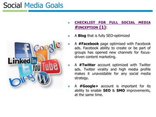 Template authored by: Kylon Gustin	

Social Media Goals
❖  CHECKLIST FOR FULL SOCIAL MEDIA
#INCEPTION (1):
❖  A Blog that is fully SEO-optimized
❖  A #Facebook page optimised with Facebook
ads. Facebook ability to create or be part of
groups has opened new channels for focus-
driven content marketing.
❖  A #Twitter account optimized with Twitter
ads. Twitter virality and high media profile
makes it unavoidable for any social media
strategy.
❖  A #Google+ account is important for its
ability to enable SEO & SMO improvements,
at the same time.
❖  Those are fundamentals.
 
