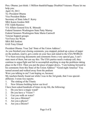 Page 1 of 2
Pres. Obama: just think: 1 Million thankful/happy Disabled Veterans: Please let me
help you:
April 18, 2013
To: President Obama
Vice President Biden
Secretary of State John F. Kerry
SBA Karen Gordon Mill
FTC Edith Ramirez
VA Affairs General Eric K. Shinseki
Federal Senators Washington State Patty Murray
Federal Senators Washington State Maria Cantwell
Veteran Support groups:
Vet Force Joe Wynn
SBA Bill Jenkins
GAS Tony Eiland
President Obama: Your 2nd „State of the Union Address‟:
As you finished your closing comments, you stopped, picked up a piece of paper
on the podium, read it, got a smile on your face and stated to the USA/WORLD:
“I‟ve been receiving documents and comments from a very special guy, I can‟t
state most of them, but can say this: The USA parties need a wakeup call, they
continue to argue/fight and fail to accomplish anything to stop the problems taking
place in the USA: Then you put the piece of paper down., “I am looking forward to
his comments from this State of the Union Address” “Good night America” You
turned around and walked away from the podium
Were you talking to me? I am hoping so, because:
My teachers/family found out while I was in the 3rd grade, that I was special-
different. I wrote two reports:
1. The sinking of the Titanic
2. New Orleans building below sea level
I have been asked hundreds of times in my life, the following:
1. Do you have a magic wand?
2. Do you have a „Vision‟?
3. Can you walk on water?
4. Are you a Minister?
5. Are you a physic?
6. Are you a Doctor?
 