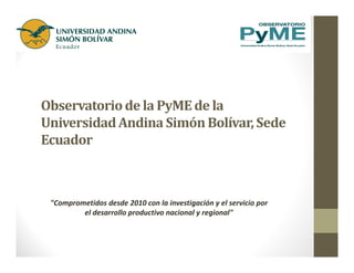 Observatoriode la PyMEde la
UniversidadAndina SimónBolívar,Sede
Ecuador
"Comprometidos desde 2010 con la investigación y el servicio por
el desarrollo productivo nacional y regional"
 