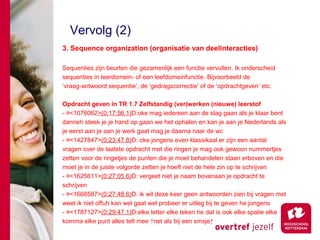 Vervolg (2)
3. Sequence organization (organisatie van deelinteracties)

Sequenties zijn beurten die gezamenlijk een functie vervullen. Ik onderscheid
sequenties in leerdomein- of een leefdomeinfunctie. Bijvoorbeeld de
‘vraag-antwoord sequentie’, de ‘gedragscorrectie’ of de ‘opdrachtgeven’ etc.

Opdracht geven in TR 1.7 Zelfstandig (ver)werken (nieuwe) leerstof
- ¤<1076062>(0:17:56.1)D:oke mag iedereen aan de slag gaan als je klaar bent
danneh steek je je hand op gaan we het ophalen en kan je aan je Nederlands als
je eerst aan je aan je werk gaat mag je daarna naar de wc
- ¤<1427847>(0:23:47.8)D: oke jongens even klassikaal er zijn een aantal
vragen over de laatste opdracht met die ringen je mag ook gewoon nummertjes
zetten voor de ringetjes de punten die je moet behandelen staan erboven en die
moet je in de juiste volgorde zetten je hoeft niet de hele zin op te schrijven
- ¤<1625611>(0:27:05.6)D: vergeet niet je naam bovenaan je opdracht te
schrijven
- ¤<1668587>(0:27:48.6)D: ik wil deze keer geen antwoorden zien bij vragen met
weet ik niet offuh kan wel gaat wel probeer er uitleg bij te geven he jongens
- ¤<1787127>(0:29:47.1)D:elke letter elke teken he dat is ook elke spatie elke
komma elke punt alles telt mee ↑net als bij een smsje↑
 
