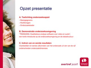 Opzet presentatie
A. Toelichting onderzoeksopzet
- Basisgegevens
- Hoofdvragen
- Onderzoekskader


B. Demonstratie onderzoeksomgeving
“TRANSANA: Kwalitatieve analyse software voor video en audio”,
een korte introductie op de onderzoeksomgeving en de datastructuur


C. Indruk van en eerste resultaten
Voorbeelden en eerste uitkomsten van het onderzoek uit vier van de vijf
onderscheiden onderzoekdimensies
 