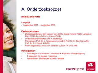 A. Onderzoeksopzet
BASISGEGEVENS

Looptijd
- 1 september 2011 - 1 september 2015


Onderzoeksteam
-   Studentassistenten: Bert van der Ven (GES), Diana Pennink (WIS), Larissa Al
    Bazi (GES), Danielle Commandeur (NED)
-   Onderzoeksmedewerker: dhr. A. Barkmeijer
-   Promotoren: Prof. Dr. J. Verschueren (UvA(B)), Prof. Dr. E. Struyf (UvA(B)),
    Prof. Dr. S. D’Hondt (UG(B))
-   Intern begeleiding: Amos van Gelderen (Lector TV & TO, HR)

Participanten
-     Opleidingen Geschiedenis, Nederland & Wiskunde (Voltijd Regulier)
-     8 studenten per leerjaar / opleiding
-     Opname van 2 lessen per student / leerjaar
 