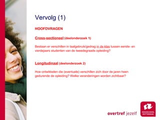 Vervolg (1)
HOOFDVRAGEN

Cross-sectioneel (deelonderzoek 1)

Bestaan er verschillen in taalgebruik/gedrag in de klas tussen eerste- en
vierdejaars studenten van de tweedegraads opleiding?



Longitudinaal (deelonderzoek 2)

Hoe ontwikkelen die (eventuele) verschillen zich door de jaren heen
gedurende de opleiding? Welke veranderingen worden zichtbaar?
 