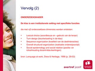 Vervolg (2)

ONDERZOEKSKADER

De klas is een institutionele setting met specifieke functies

die met vijf onderzoekbare dimensies worden ontsloten:

•    Lexical choice (woordkeuze en –gebruik van de leraar)
•    Turn design (beurtwisseling in de klas)
•    Sequence organization (kwaliteit van de deelinteracties)
•    Overall structural organization (realisatie onderwijsscript)
•    Social epistemology and social relation (positie- en
     rolverhouding docent-klas-leerlingen)


bron: Lanquage at work, Drew & Heritage, 1998 (p. 29-53)
 