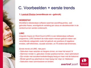 C. Voorbeelden + eerste trends
1. Lexical Choice (woordkeuze en –gebruik)

WORDSTAT
WordStat is tekstanalyse software waarmee woordfrequenties, veel
gebruikte frases, woordgebruik verdeling per casus en sleutelwoorden in de
context kunnen worden onderzocht.


LIWC
Linguistic Inquiry en Word Count (LIWC) is een tekstanalyse software
programma. LIWC berekent de mate waarin mensen gebruik maken van
verschillende categorieën zoals het gebruik van positieve of negatieve
emoties, self-referenties, causale woorden, en 70 andere taal dimensies.

Eerste trends uit LIWC, 4de jaars:
- Gebruiken meer woorden en langere zinnen, en meer het woord ‘ik’
- Stemmen minder in, gebruiken minder positieve termen, meer optimistisch
- Zijn minder met oorzaken/verleden/begrip bezig en meer met de toekomst
- Minder gericht op zekerheid en meer bezig met ‘stop’ en ‘blokkeren’
- Gebruiken meer commissieven en binders
 