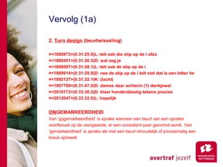 Vervolg (1a)

2. Turn design (beurtwisseling)

¤<1885873>(0:31:25.9)L: telt ook die stip op de i ofzo
¤<1886451>(0:31:26.5)D: wat zeg je
¤<1888097>(0:31:28.1)L: telt ook de stip op de i
¤<1889914>(0:31:29.9)D: nee de stip op de i telt niet dat is een letter he
¤<1892137>(0:31:32.1)K: (lacht)
¤<1907769>(0:31:47.8)D: dames daar achterin (1) dankjewel
¤<2010173>(0:33:30.2)D: klaar honderdzestig tekens precies
¤<2012047>(0:33:32.0)L: hopelijk


ONGEMARKEERDHEID
Van ‘ongemarkeerdheid’ is sprake wanneer een beurt van een spreker
voortbouwt op de voorgaande, er een consistent paar gevormd wordt. Van
‘gemarkeerdheid’ is sprake als met een beurt inhoudelijk of procesmatig een
breuk optreedt.
 
