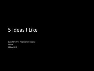 5 Ideas I Like Digital Creative Practitioners Meetup Joellim 18 Dec 2010 