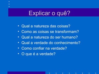 Explicar o quê?
• Qual a natureza das coisas?
• Como as coisas se transformam?
• Qual a natureza do ser humano?
• Qual a verdade do conhecimento?
• Como confiar na verdade?
• O que é a verdade?
 