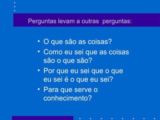 Perguntas levam a outras perguntas:
• O que são as coisas?
• Como eu sei que as coisas
são o que são?
• Por que eu sei que o que
eu sei é o que eu sei?
• Para que serve o
conhecimento?
 