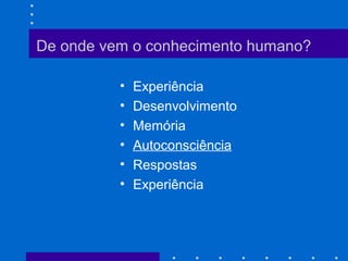 De onde vem o conhecimento humano?
• Experiência
• Desenvolvimento
• Memória
• Autoconsciência
• Respostas
• Experiência
 
