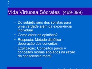 Vida Virtuosa Sócrates (469-399)
• Do subjetivismo dos sofistas para
uma verdade além da experiência
individual.
• Como aferir as opiniões?
• Resposta: Método dialético –
depuração dos conceitos.
• Explicação: Conceitos puros =
conceitos morais apoiados na razão
da consciência moral.
 