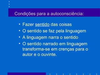 Condições para a autoconsciência:
• Fazer sentido das coisas
• O sentido se faz pela linguagem
• A linguagem narra o sentido
• O sentido narrado em linguagem
transforma-se em crenças para o
autor e o ouvinte.
 