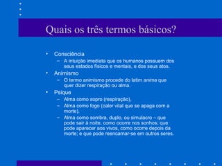 Quais os três termos básicos?
• Consciência
– A intuição imediata que os humanos possuem dos
seus estados físicos e mentais, e dos seus atos.
• Animismo
– O termo animismo procede do latim anima que
quer dizer respiração ou alma.
• Psique
– Alma como sopro (respiração),
– Alma como fogo (calor vital que se apaga com a
morte),
– Alma como sombra, duplo, ou simulacro – que
pode sair à noite, como ocorre nos sonhos; que
pode aparecer aos vivos, como ocorre depois da
morte; e que pode reencarnar-se em outros seres.
 