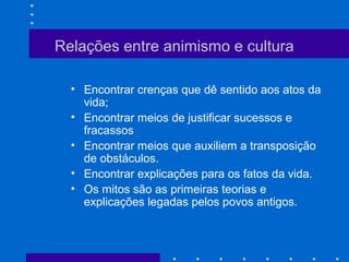 Relações entre animismo e cultura
• Encontrar crenças que dê sentido aos atos da
vida;
• Encontrar meios de justificar sucessos e
fracassos
• Encontrar meios que auxiliem a transposição
de obstáculos.
• Encontrar explicações para os fatos da vida.
• Os mitos são as primeiras teorias e
explicações legadas pelos povos antigos.
 