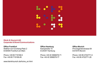 Klenk & Hoursch 13
Klenk & Hoursch AG
Corporate & Brand Communications
Office Frankfurt
Walther-von-Cronberg-Platz 2
D-60594 Frankfurt am Main
Phone +49 69 719168-0
Fax +49 69 719168-28
www.klenkhoursch.de/home_en.html
Office Munich
Prinzregentenstrasse 64
D-81675 Munich
Phone +49 89 4702771-0
Fax +49 89 4702771-28
Office Hamburg
Kampstraße 15
D-20357 Hamburg
Phone +49 40 5896678-71
Fax +49 40 5896678-77
 