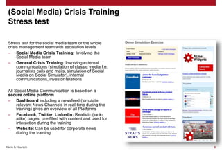 Klenk & Hoursch 6
(Social Media) Crisis Training
Stress test
Stress test for the social media team or the whole
crisis management team with escalation levels
– Social Media Crisis Training: Involving the
Social Media team
– General Crisis Training: Involving external
communications (simulation of classic media f.e.
journalists calls and mails, simulation of Social
Media on Social Simulator), internal
communications, investor relations
All Social Media Communication is based on a
secure online platform
– Dashboard including a newsfeed (simulate
relevant News Channels in real-time during the
training) gives an overview of all Platforms
– Facebook, Twitter, LinkedIn: Realistic (look-
alike) pages, pre-filled with content and used for
interaction during the training
– Website: Can be used for corporate news
during the training
 