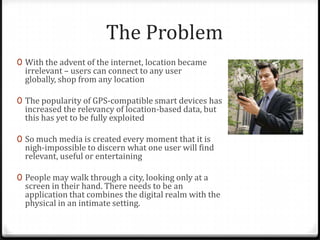 The Problem
0 With the advent of the internet, location became
irrelevant – users can connect to any user
globally, shop from any location
0 The popularity of GPS-compatible smart devices has
increased the relevancy of location-based data, but
this has yet to be fully exploited
0 So much media is created every moment that it is
nigh-impossible to discern what one user will find
relevant, useful or entertaining
0 People may walk through a city, looking only at a
screen in their hand. There needs to be an
application that combines the digital realm with the
physical in an intimate setting.
 