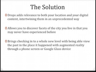 The Solution
0 Drops adds relevance to both your location and your digital
content, intertwining them in an unprecedented way
0 Allows you to discover facets of the city you live in that you
may never have experienced before
0 Brings checking in to a whole new level with being able view
the past in the place it happened with augmented reality
through a phone screen or Google Glass device
 