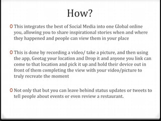 How?
0 This integrates the best of Social Media into one Global online
you, allowing you to share inspirational stories when and where
they happened and people can view them in your place
0 This is done by recording a video/ take a picture, and then using
the app, Geotag your location and Drop it and anyone you link can
come to that location and pick it up and hold their device out in
front of them completing the view with your video/picture to
truly recreate the moment
0 Not only that but you can leave behind status updates or tweets to
tell people about events or even review a restaurant.
 