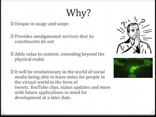 Why?
0 Unique in usage and scope
0 Provides amalgamated services that its
constituents do not
0 Adds value to content, extending beyond the
physical realm
0 It will be revolutionary in the world of social
media being able to leave notes for people in
the virtual world in the form of
tweets, YouTube clips, status updates and more
with future applications in mind for
development at a later date.
 