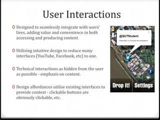 User Interactions
0 Designed to seamlessly integrate with users'
lives, adding value and convenience in both
accessing and producing content
0 Utilising intuitive design to reduce many
interfaces (YouTube, Facebook, etc) to one.
0 Technical interactions as hidden from the user
as possible - emphasis on content.
0 Design affordances utilise existing interfaces to
provide context - clickable buttons are
obviously clickable, etc.
 