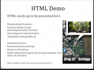 HTML Demo
HTML mock-up to be presented here.
Demonstrated features:
Location-based results
Accessing text-data (Tweets)
Accessing rich content (video)
Adjustable settings (filters)
Potential features:
Password protected drops
Reviews of locations
Public information (posts by local government, etc)
Tours of a location
(Note: Unable to attach the mock-up to presentation.)
 