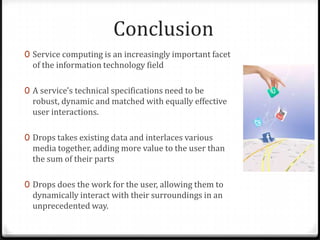 Conclusion
0 Service computing is an increasingly important facet
of the information technology field
0 A service's technical specifications need to be
robust, dynamic and matched with equally effective
user interactions.
0 Drops takes existing data and interlaces various
media together, adding more value to the user than
the sum of their parts
0 Drops does the work for the user, allowing them to
dynamically interact with their surroundings in an
unprecedented way.
 