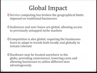Global Impact
0 Service computing has broken the geographical limits
imposed on traditional businesses
0 Audiences and user bases are global, allowing access
to previously untapped niche markets
0 Competition is also global, requiring the businesses
learn to adapt to trends both locally and globally to
remain relevant
0 Hardware may be located anywhere in the
globe, providing convenience, lowering costs and
allowing businesses to utilise different laws
advantageously.
 